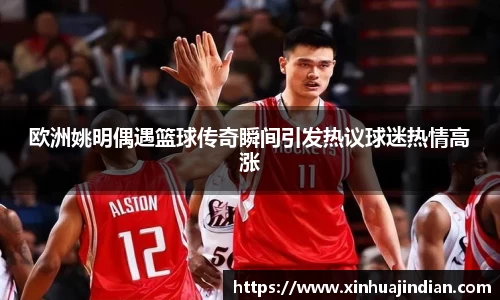 欧洲姚明偶遇篮球传奇瞬间引发热议球迷热情高涨