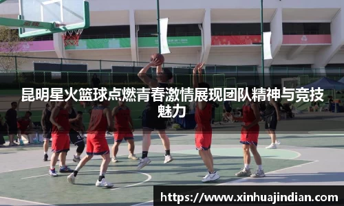 昆明星火篮球点燃青春激情展现团队精神与竞技魅力